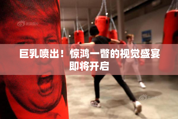 巨乳喷出！惊鸿一瞥的视觉盛宴即将开启