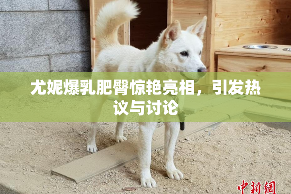 尤妮爆乳肥臀惊艳亮相，引发热议与讨论