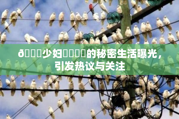 🔞少妇❌‌❌‌的秘密生活曝光，引发热议与关注