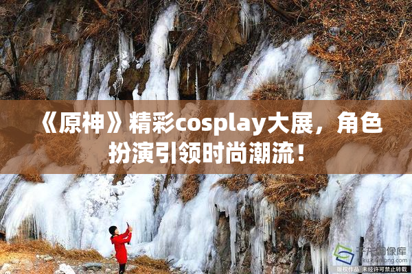 《原神》精彩cosplay大展，角色扮演引领时尚潮流！