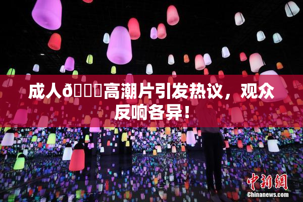 成人🔞高潮片引发热议，观众反响各异！
