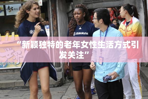 “新颖独特的老年女性生活方式引发关注”