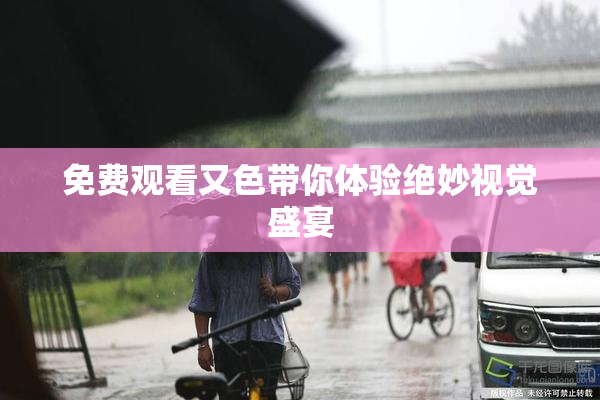 免费观看又色带你体验绝妙视觉盛宴