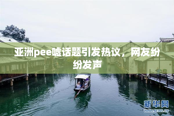 亚洲pee嘘话题引发热议，网友纷纷发声