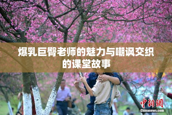 爆乳巨臀老师的魅力与嘲讽交织的课堂故事