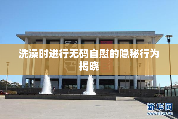 洗澡时进行无码自慰的隐秘行为揭晓