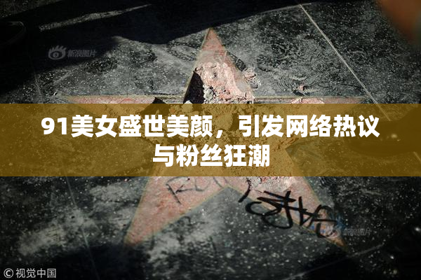 91美女盛世美颜，引发网络热议与粉丝狂潮