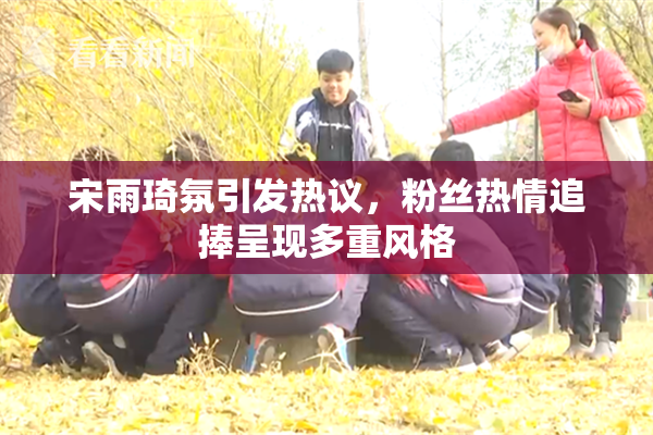 宋雨琦氛引发热议，粉丝热情追捧呈现多重风格