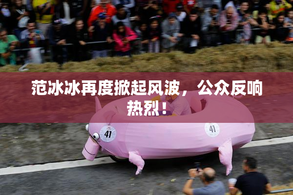 范冰冰再度掀起风波，公众反响热烈！
