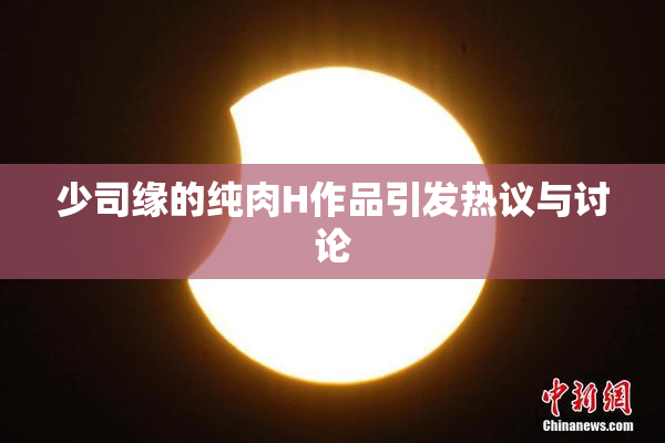 少司缘的纯肉H作品引发热议与讨论