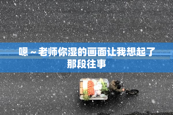 嗯～老师你湿的画面让我想起了那段往事