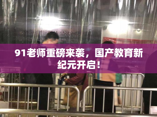 91老师重磅来袭，国产教育新纪元开启！