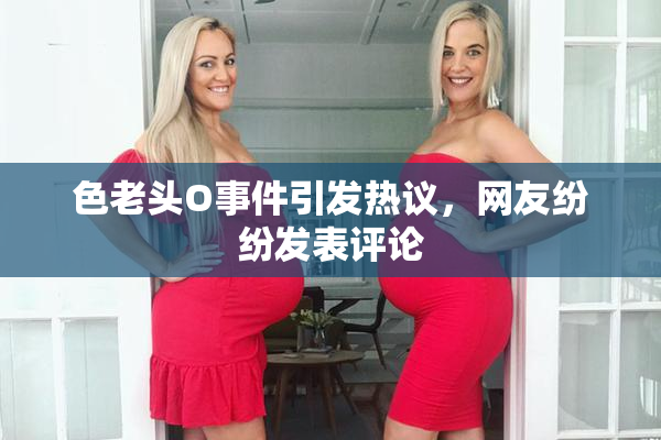 色老头O事件引发热议，网友纷纷发表评论