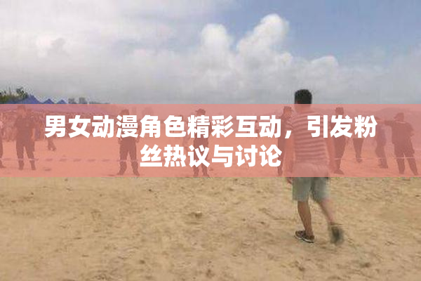 男女动漫角色精彩互动，引发粉丝热议与讨论