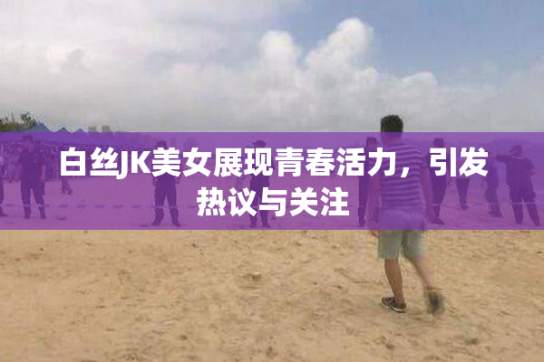 白丝JK美女展现青春活力，引发热议与关注