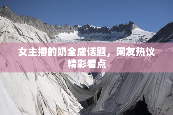 女主播的奶全成话题，网友热议精彩看点