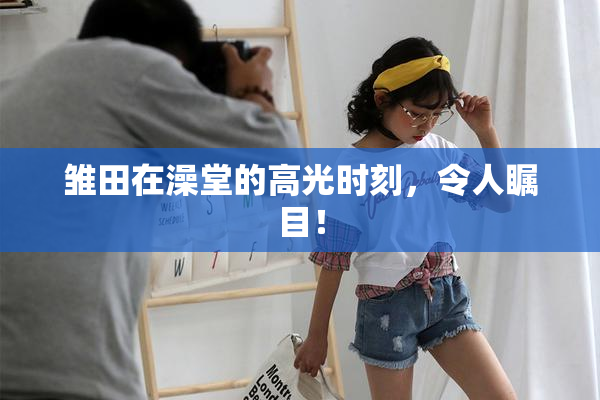 雏田在澡堂的高光时刻，令人瞩目！
