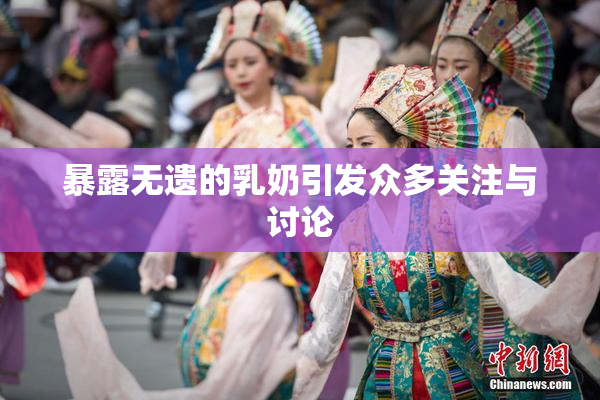 暴露无遗的乳奶引发众多关注与讨论