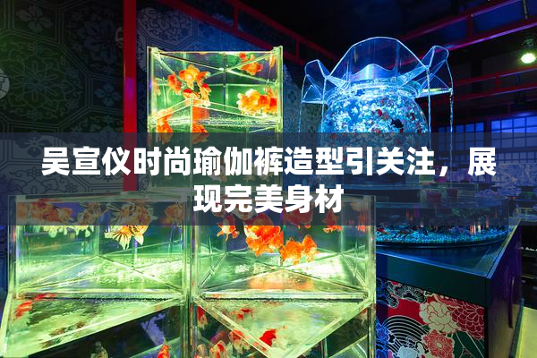 吴宣仪时尚瑜伽裤造型引关注，展现完美身材