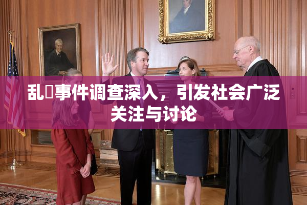 乱婬事件调查深入，引发社会广泛关注与讨论