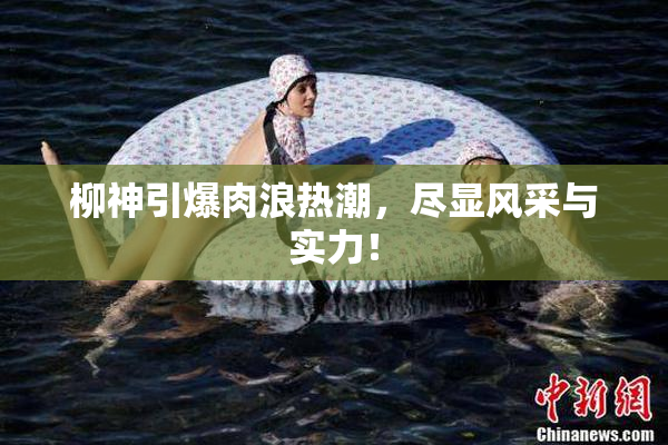 柳神引爆肉浪热潮，尽显风采与实力！