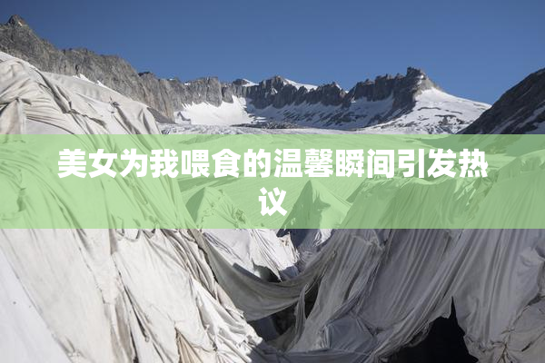 美女为我喂食的温馨瞬间引发热议