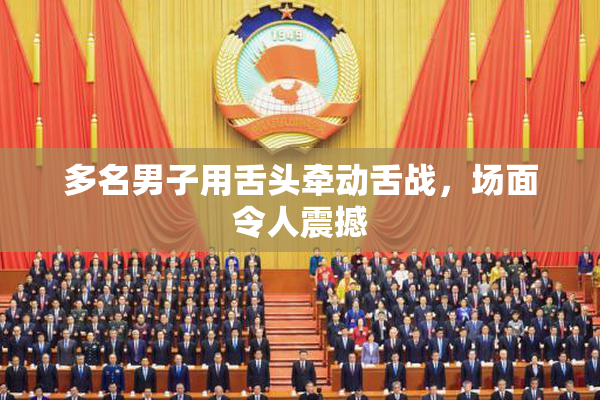 多名男子用舌头牵动舌战，场面令人震撼