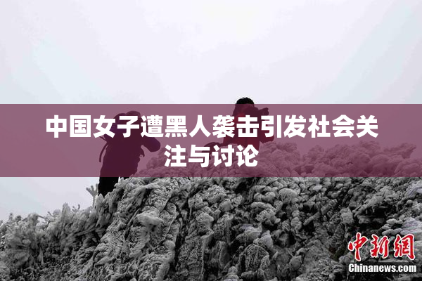中国女子遭黑人袭击引发社会关注与讨论