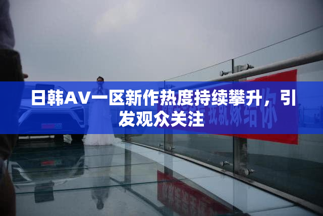日韩AV一区新作热度持续攀升，引发观众关注
