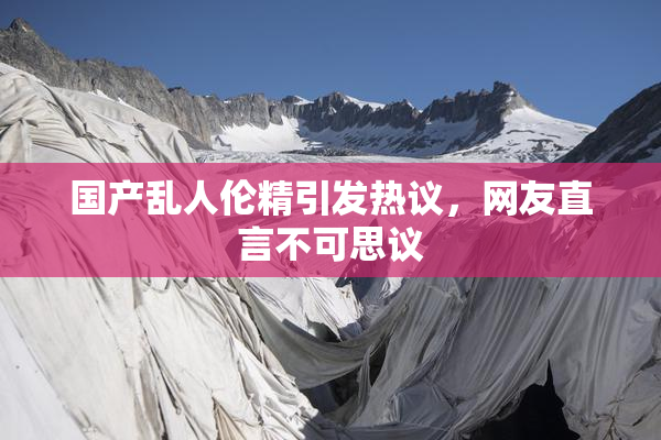 国产乱人伦精引发热议，网友直言不可思议