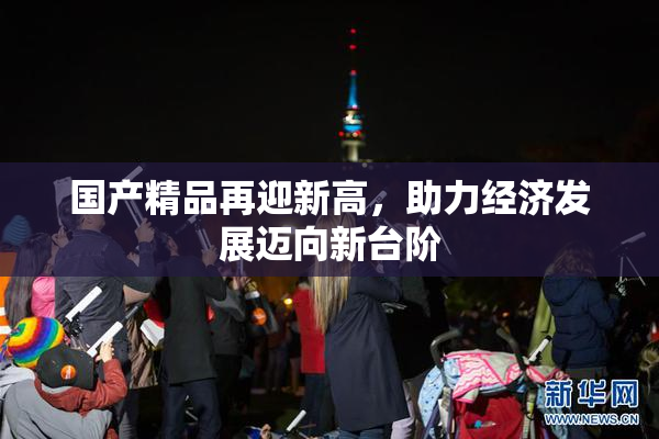 国产精品再迎新高，助力经济发展迈向新台阶