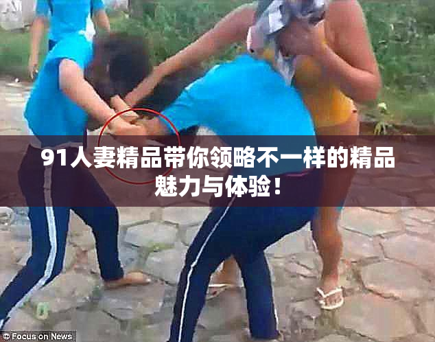 91人妻精品带你领略不一样的精品魅力与体验！