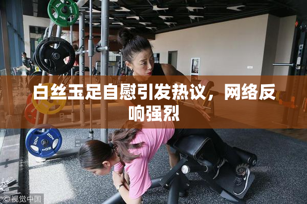 白丝玉足自慰引发热议，网络反响强烈