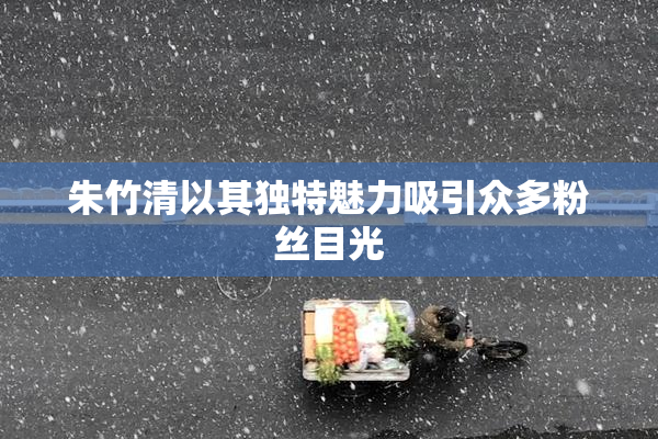 朱竹清以其独特魅力吸引众多粉丝目光