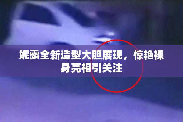 妮露全新造型大胆展现，惊艳裸身亮相引关注
