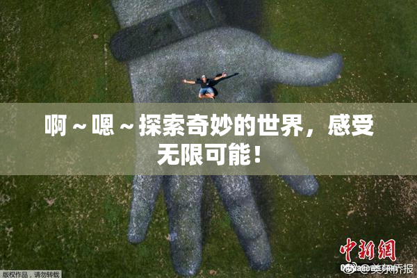 啊～嗯～探索奇妙的世界，感受无限可能！
