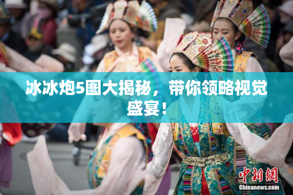 冰冰炮5图大揭秘，带你领略视觉盛宴！