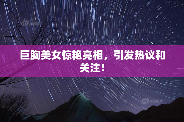 巨胸美女惊艳亮相，引发热议和关注！