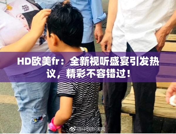 HD欧美fr：全新视听盛宴引发热议，精彩不容错过！