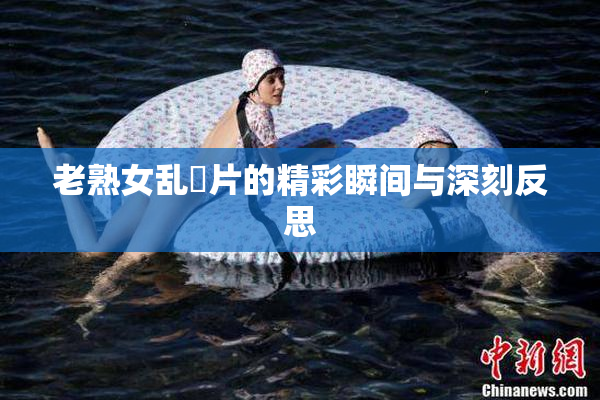 老熟女乱婬片的精彩瞬间与深刻反思
