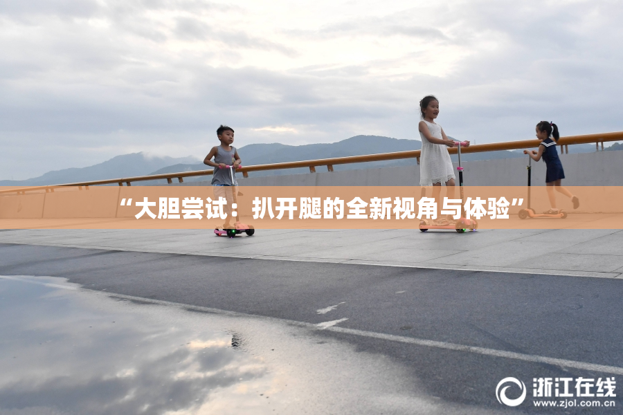 “大胆尝试：扒开腿的全新视角与体验”