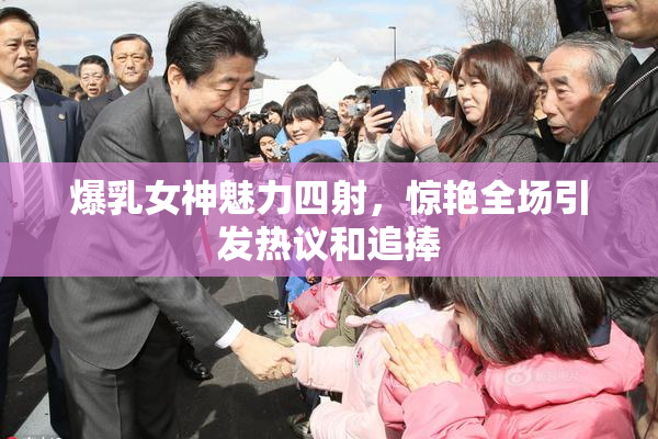 爆乳女神魅力四射，惊艳全场引发热议和追捧