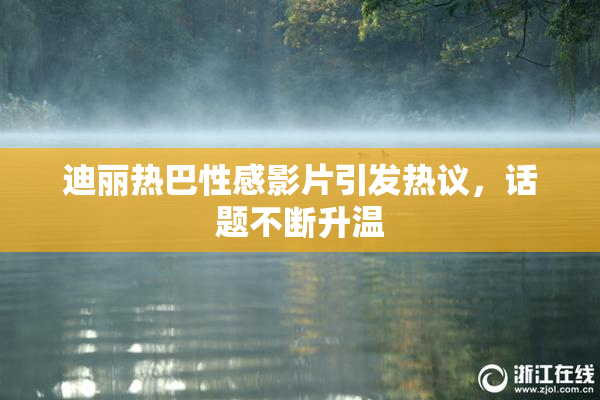 迪丽热巴性感影片引发热议，话题不断升温