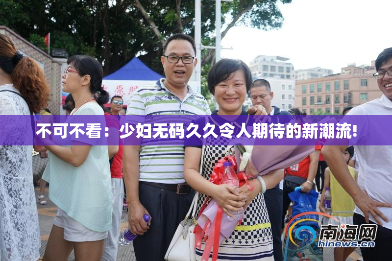 不可不看：少妇无码久久令人期待的新潮流!