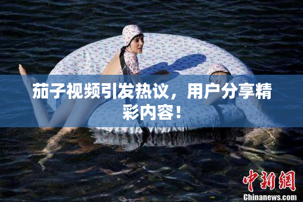 茄子视频引发热议，用户分享精彩内容！