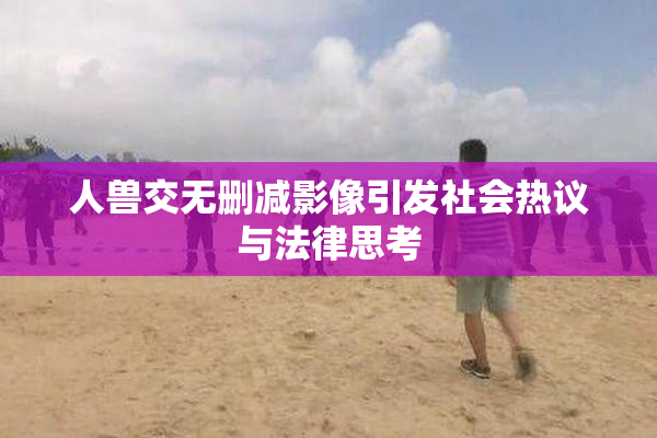 人兽交无删减影像引发社会热议与法律思考