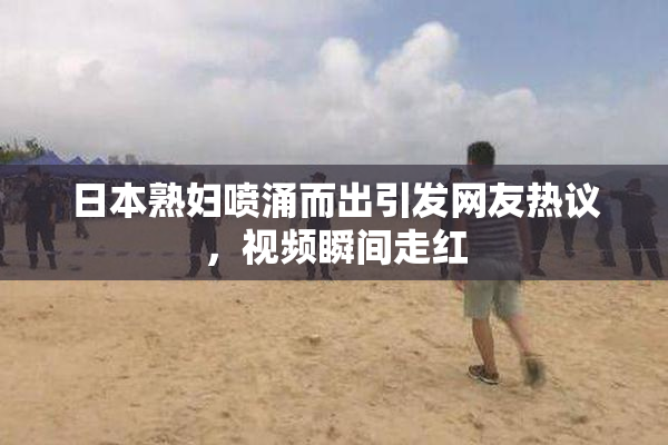 日本熟妇喷涌而出引发网友热议，视频瞬间走红