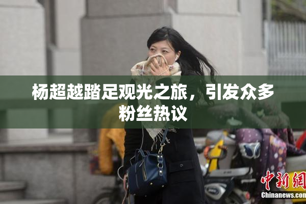 杨超越踏足观光之旅，引发众多粉丝热议