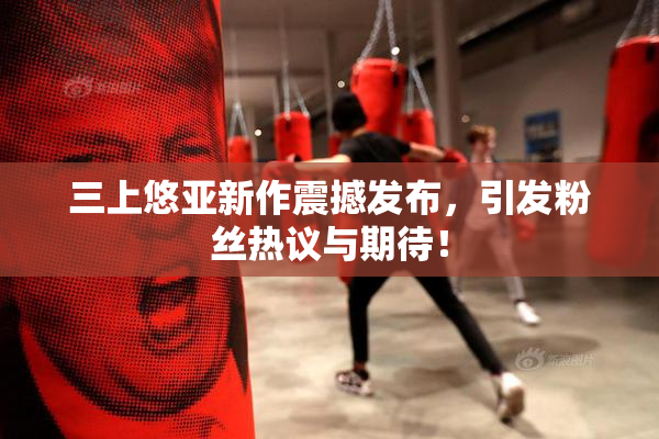 三上悠亚新作震撼发布，引发粉丝热议与期待！