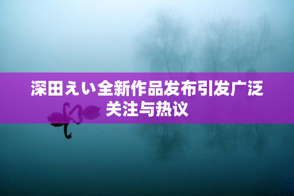 深田えい全新作品发布引发广泛关注与热议